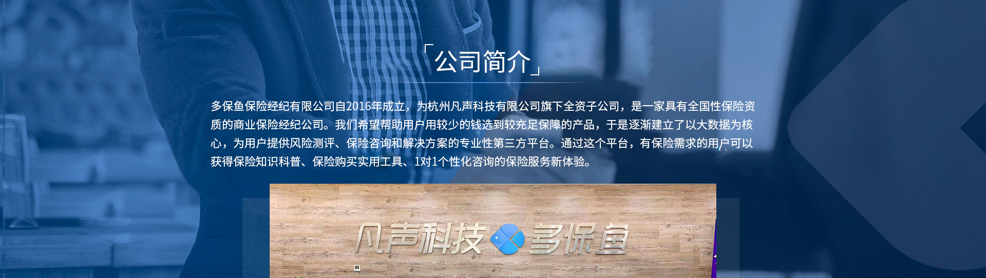 多保魚保險(xiǎn)經(jīng)紀(jì)有限公司自2016年成立，為杭州凡聲科技有限公司旗下全資子公司，是一家具有全國(guó)性保險(xiǎn)資質(zhì)的商業(yè)保險(xiǎn)經(jīng)紀(jì)公司。我們希望幫助用戶用較少的錢選到較充足保障的產(chǎn)品，于是逐漸建立了以大數(shù)據(jù)為核心，為用戶提供風(fēng)險(xiǎn)測(cè)評(píng)、保險(xiǎn)咨詢和解決方案的專業(yè)性第三方平臺(tái)。通過這個(gè)平臺(tái)，有保險(xiǎn)需求的用戶可以獲得保險(xiǎn)知識(shí)科普、保險(xiǎn)購(gòu)買實(shí)用工具、1對(duì)1個(gè)性化咨詢的保險(xiǎn)服務(wù)新體驗(yàn)。