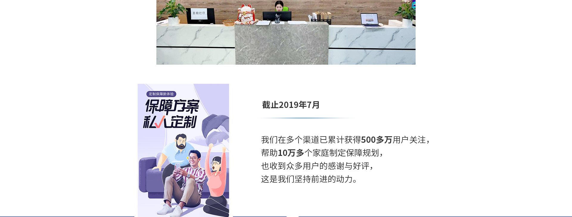 截止2019年7月，我們?cè)诙鄠€(gè)渠道已累計(jì)獲得500多萬用戶關(guān)注，幫助10萬多個(gè)家庭制定保障規(guī)劃，也收到眾多用戶的感謝與好評(píng)，這是我們堅(jiān)持前進(jìn)的動(dòng)力。